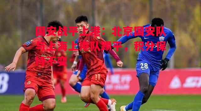 国安战平上港：北京国安队与上海上港队踢平，积分保持不变