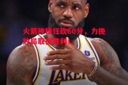 悟空体育官网-火箭神锋狂砍60分，力挽败局取得胜利！