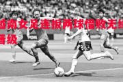 悟空体育官方网站-越南女足连扳两球惜败无缘晋级