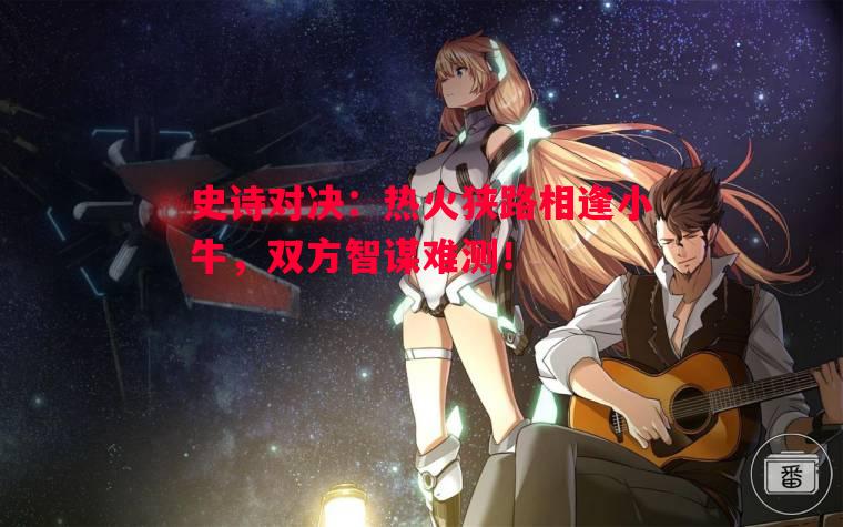史诗对决：热火狭路相逢小牛，双方智谋难测！